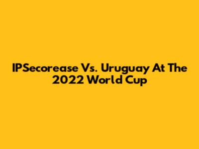 IPSecorease Vs. Uruguay At The 2022 World Cup