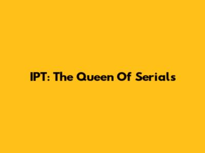 IPT: The Queen Of Serials