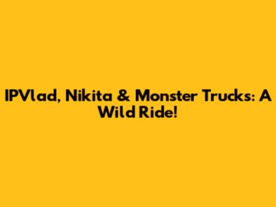 IPVlad, Nikita & Monster Trucks: A Wild Ride!