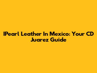 IPearl Leather In Mexico: Your CD Juarez Guide