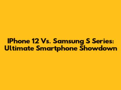 IPhone 12 Vs. Samsung S Series: Ultimate Smartphone Showdown