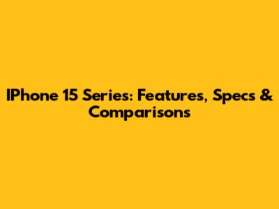 IPhone 15 Series: Features, Specs & Comparisons