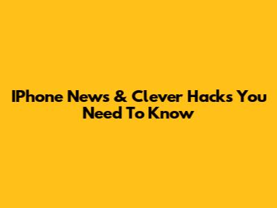 IPhone News & Clever Hacks You Need To Know