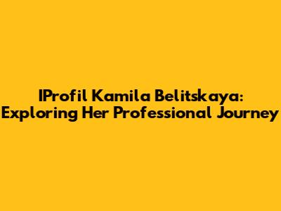 IProfil Kamila Belitskaya: Exploring Her Professional Journey