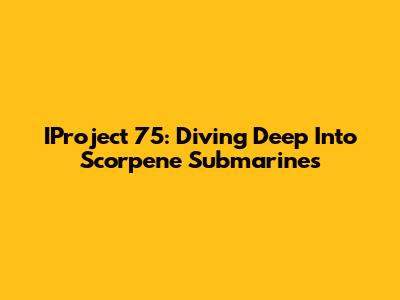 IProject 75: Diving Deep Into Scorpene Submarines