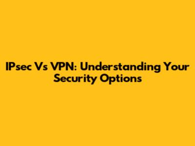 IPsec Vs VPN: Understanding Your Security Options