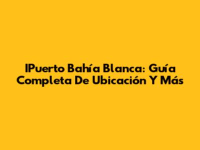 IPuerto Bahía Blanca: Guía Completa De Ubicación Y Más