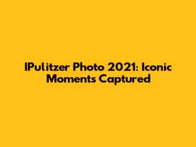 IPulitzer Photo 2021: Iconic Moments Captured