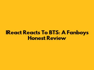 IReact Reacts To BTS: A Fanboy's Honest Review