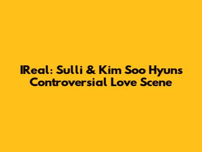 IReal: Sulli & Kim Soo Hyun's Controversial Love Scene