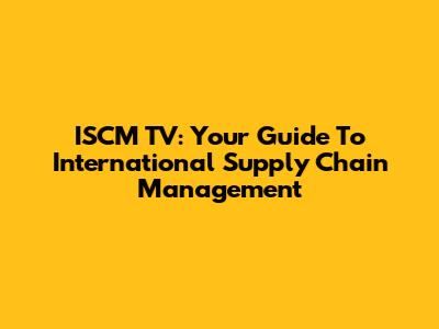 ISCM TV: Your Guide To International Supply Chain Management