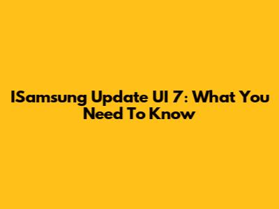 ISamsung Update UI 7: What You Need To Know