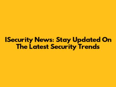 ISecurity News: Stay Updated On The Latest Security Trends
