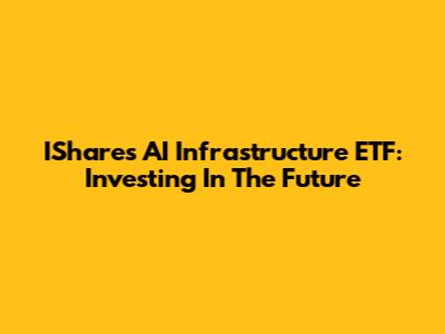 IShares AI Infrastructure ETF: Investing In The Future