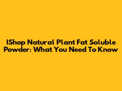 IShop Natural Plant Fat Soluble Powder: What You Need To Know