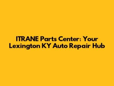 ITRANE Parts Center: Your Lexington KY Auto Repair Hub
