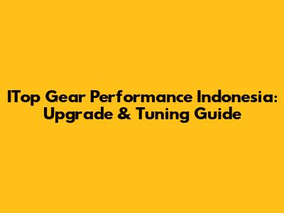 ITop Gear Performance Indonesia: Upgrade & Tuning Guide