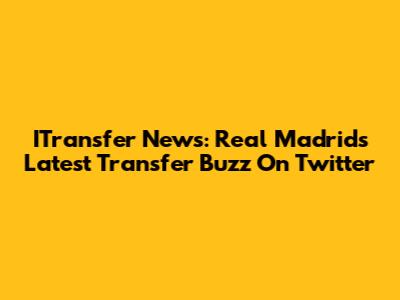 ITransfer News: Real Madrid's Latest Transfer Buzz On Twitter