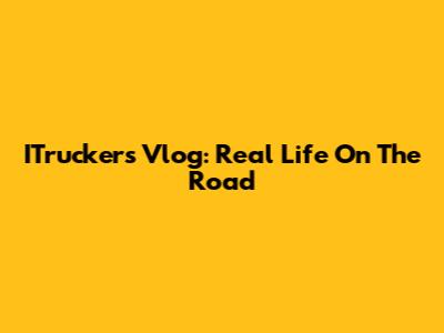 ITruckers Vlog: Real Life On The Road