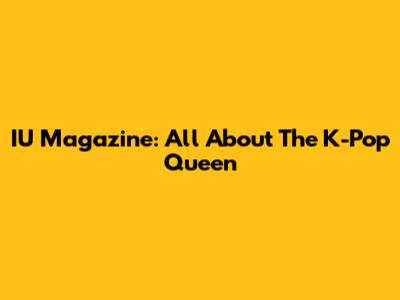 IU Magazine: All About The K-Pop Queen