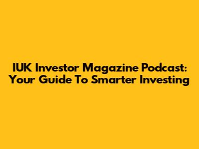 IUK Investor Magazine Podcast: Your Guide To Smarter Investing