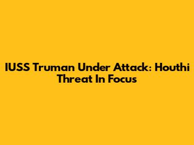 IUSS Truman Under Attack: Houthi Threat In Focus