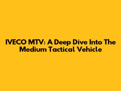 IVECO MTV: A Deep Dive Into The Medium Tactical Vehicle