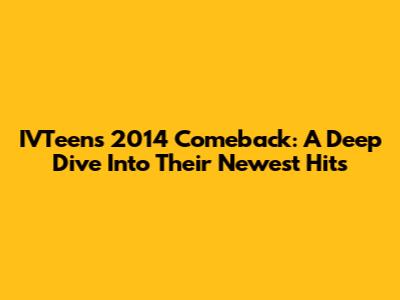 IVTeen's 2014 Comeback: A Deep Dive Into Their Newest Hits