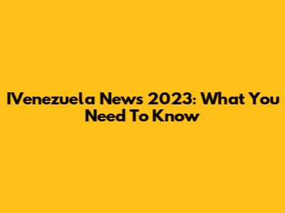 IVenezuela News 2023: What You Need To Know