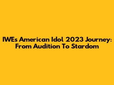 IWE's American Idol 2023 Journey: From Audition To Stardom