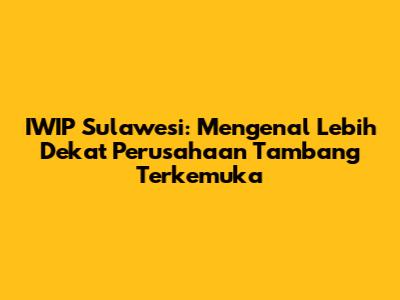 IWIP Sulawesi: Mengenal Lebih Dekat Perusahaan Tambang Terkemuka