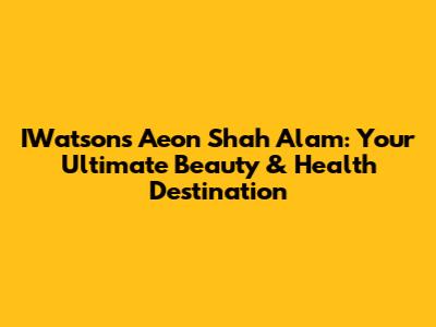 IWatsons Aeon Shah Alam: Your Ultimate Beauty & Health Destination