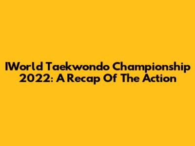 IWorld Taekwondo Championship 2022: A Recap Of The Action