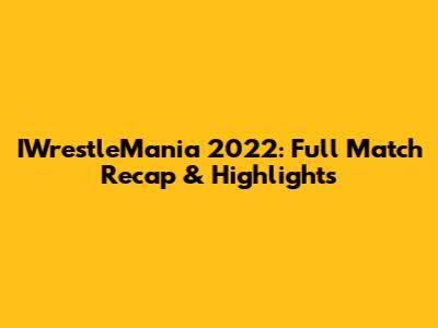 IWrestleMania 2022: Full Match Recap & Highlights