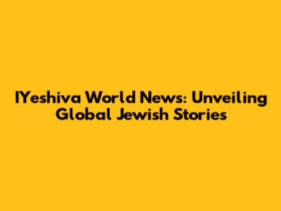 IYeshiva World News: Unveiling Global Jewish Stories