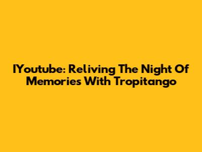 IYoutube: Reliving The Night Of Memories With Tropitango