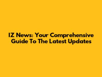 IZ News: Your Comprehensive Guide To The Latest Updates