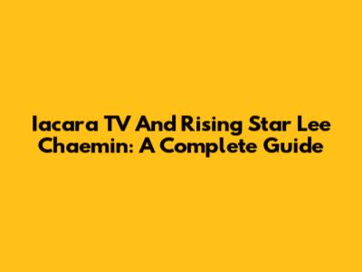 Iacara TV And Rising Star Lee Chaemin: A Complete Guide