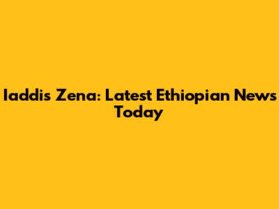 Iaddis Zena: Latest Ethiopian News Today