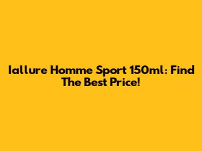 Iallure Homme Sport 150ml: Find The Best Price!
