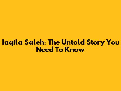Iaqila Saleh: The Untold Story You Need To Know