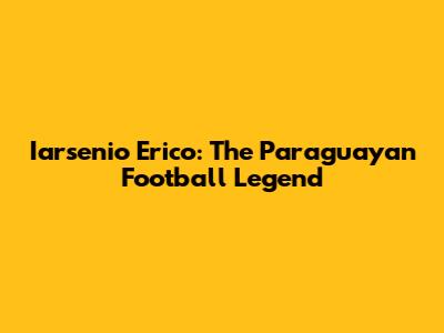 Iarsenio Erico: The Paraguayan Football Legend