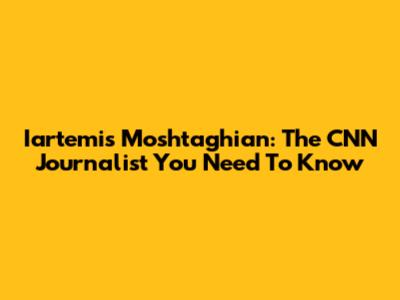 Iartemis Moshtaghian: The CNN Journalist You Need To Know