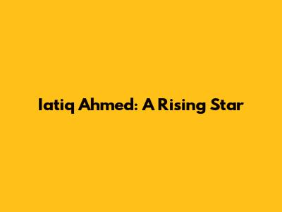 Iatiq Ahmed: A Rising Star