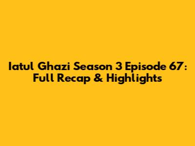 Iatul Ghazi Season 3 Episode 67: Full Recap & Highlights