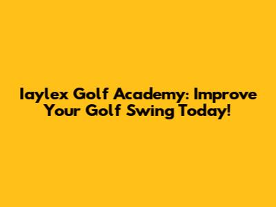Iaylex Golf Academy: Improve Your Golf Swing Today!