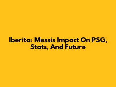Iberita: Messi's Impact On PSG, Stats, And Future