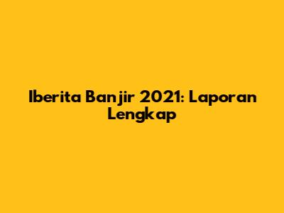 Iberita Banjir 2021: Laporan Lengkap