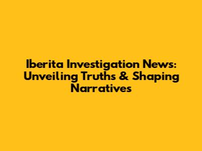 Iberita Investigation News: Unveiling Truths & Shaping Narratives