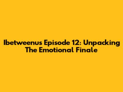 Ibetweenus Episode 12: Unpacking The Emotional Finale